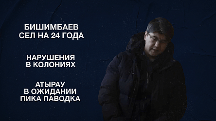 Бишимбаев сел на 24 года | Нарушения в колониях | Атырау в ожидании пика паводка