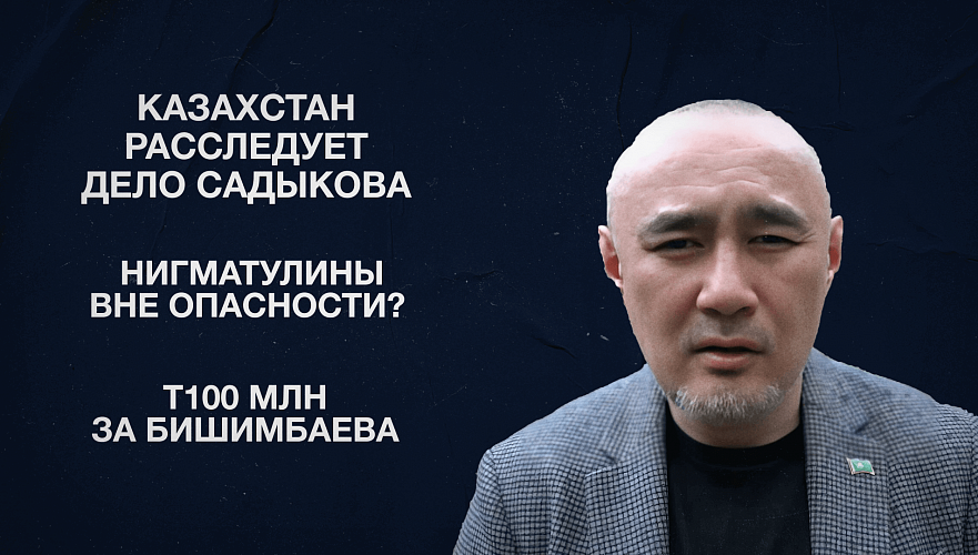 Казахстан расследует дело Садыкова | Нигматулины вне опасности? | Т100 млн за Бишимбаева