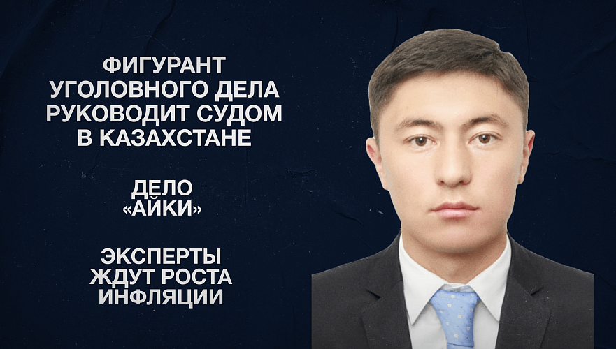 Фигурант уголовного дела руководит судом в Казахстане | Дело «Айки» | Эксперты ждут роста инфляции
