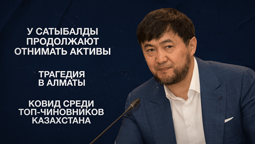 У Сатыбалды продолжают отнимать активы | Трагедия в Алматы | Ковид среди топ-чиновников Казахстана